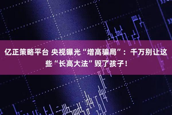亿正策略平台 央视曝光“增高骗局”：千万别让这些“长高大法”毁了孩子！