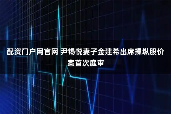 配资门户网官网 尹锡悦妻子金建希出席操纵股价案首次庭审