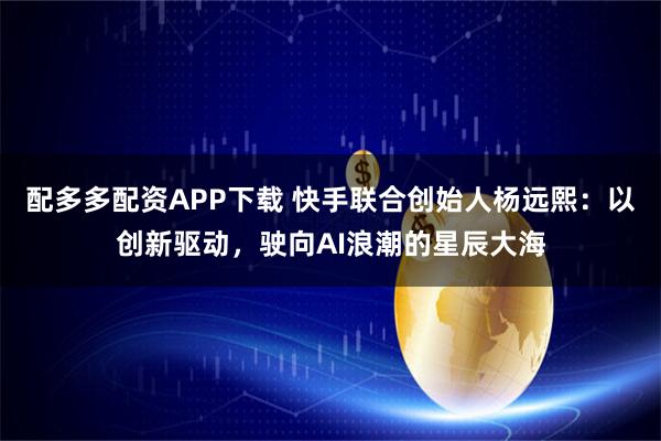 配多多配资APP下载 快手联合创始人杨远熙：以创新驱动，驶向AI浪潮的星辰大海