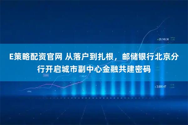 E策略配资官网 从落户到扎根，邮储银行北京分行开启城市副中心金融共建密码