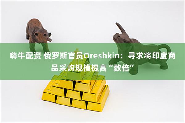 嗨牛配资 俄罗斯官员Oreshkin：寻求将印度商品采购规模提高“数倍”